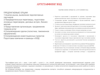 АУТСТАФФИНГ ВЭД 
ПРЕДЛАГАЕМЫЕ ОПЦИИ: 
1.Анализ рынка, выявление перспективных 
партнеров 
2.Предварительные переговоры, подготовка 
основных переговоров, деловых встреч, бизнес- 
миссий 
3.Представление организации, продвижение 
товаров-услуг 
4.Сопровождение сделки (логистика, таможенное 
оформление) 
5.Сопровождение инвестиционных проектов 
Подготовка компании и команды к ВЭД 
*Аутстаффинг (англ. out — «вне» + англ. staff — «штат») — это способ управления персоналом, предполагающий оказание услуг 
в форме предоставления в распоряжение заказчика определенного количества работников, не вступающих с ним в какие-либо правовые 
отношения (гражданско-правовые, трудовые) напрямую, но оказывающих от имени исполнителя определенные услуги (работы) по месту 
нахождения заказчика 
На основании договора, мы прикрепляем к вашему предприятию эксперта, способного развивать международное сотрудничество и 
продвижение вашего бизнеса (товаров, услуг) 
 