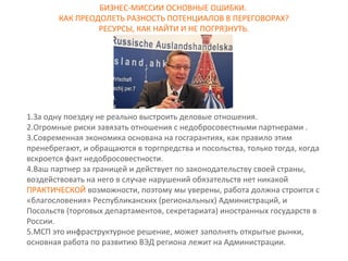БИЗНЕС-МИССИИ ОСНОВНЫЕ ОШИБКИ. 
КАК ПРЕОДОЛЕТЬ РАЗНОСТЬ ПОТЕНЦИАЛОВ В ПЕРЕГОВОРАХ? 
РЕСУРСЫ, КАК НАЙТИ И НЕ ПОГРЯЗНУТЬ. 
1.За одну поездку не реально выстроить деловые отношения. 
2.Огромные риски завязать отношения с недобросовестными партнерами . 
3.Современная экономика основана на госгарантиях, как правило этим 
пренебрегают, и обращаются в торгпредства и посольства, только тогда, когда 
вскроется факт недобросовестности. 
4.Ваш партнер за границей и действует по законодательству своей страны, 
воздействовать на него в случае нарушений обязательств нет никакой 
ПРАКТИЧЕСКОЙ возможности, поэтому мы уверены, работа должна строится с 
«благословения» Республиканских (региональных) Администраций, и 
Посольств (торговых департаментов, секретариата) иностранных государств в 
России. 
5.МСП это инфраструктурное решение, может заполнять открытые рынки, 
основная работа по развитию ВЭД региона лежит на Администрации. 
 
