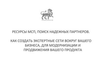РЕСУРСЫ МСП, ПОИСК НАДЕЖНЫХ ПАРТНЕРОВ. 
КАК СОЗДАТЬ ЭКСПЕРТНЫЕ СЕТИ ВОКРУГ ВАШЕГО 
БИЗНЕСА, ДЛЯ МОДЕРНИЗАЦИИ И 
ПРОДВИЖЕНИЯ ВАШЕГО ПРОДУКТА 
 