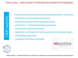 CRM usability – ВАШ КЛИЕНТ СТПНОВИТСЯ ВАШИМ СОТРУДНИКОМ 
CRM usability 
-ТЕХНОЛОГИЯ ИНТЕЛЛЕКТУАЛЬНОГО ВЗАИМОДЕЙСТВИЯ С КЛИЕНТОМ; 
- ИФРАСТРУКТУРА ДЛЯ РАЗВИТИЯ БИЗНЕСА; 
- COWORKING ДЛЯ ДОСТИЖЕНИЯ ОБЩИХ ЦЕЛЕЙ; 
- ИНСТРУМЕНТ ПРИВЛЕЧЕНИЯ НОВЫХ КЛИЕНТОВ; 
- ТЕХНОЛОГИЯ РАЗВИТИЯ БИЗНЕСА; 
- УДОБСТВО И СОТРУДНИЧЕСТВО В РЕШЕНИИ ПОСТАВЛЕННЫХ ЗАДАЧ; 
- УПРАВЛЕНИЕ СДЕЛКАМИ; 
- СОЗДАНИЕ КРЕАТИВНЫХ КОМАНД; 
*CRM usability – взаимоотношения с клиентами, основанные на творческом подходе к решению задач. 
 