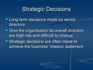 SSttrraatteeggiicc DDeecciissiioonnss 
 LLoonngg tteerrmm ddeecciissiioonnss mmaaddee bbyy sseenniioorr 
ddiirreeccttoorrss.. 
 GGiivvee tthhee oorrggaanniissaattiioonn iittss oovveerraallll ddiirreeccttiioonn,, 
aarree hhiigghh rriisskk aanndd ddiiffffiiccuulltt ttoo cchhaannggee 
 SSttrraatteeggiicc ddeecciissiioonnss aarree oofftteenn mmaaddee ttoo 
aacchhiieevvee tthhee bbuussiinneessss’’ mmiissssiioonn ssttaatteemmeenntt 
 