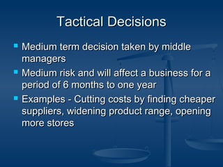 TTaaccttiiccaall DDeecciissiioonnss 
 MMeeddiiuumm tteerrmm ddeecciissiioonn ttaakkeenn bbyy mmiiddddllee 
mmaannaaggeerrss 
 MMeeddiiuumm rriisskk aanndd wwiillll aaffffeecctt aa bbuussiinneessss ffoorr aa 
ppeerriioodd ooff 66 mmoonntthhss ttoo oonnee yyeeaarr 
 EExxaammpplleess -- CCuuttttiinngg ccoossttss bbyy ffiinnddiinngg cchheeaappeerr 
ssuupppplliieerrss,, wwiiddeenniinngg pprroodduucctt rraannggee,, ooppeenniinngg 
mmoorree ssttoorreess 
 