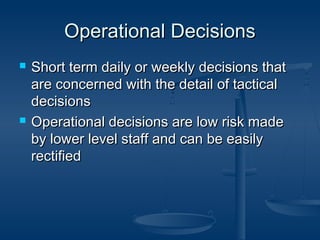 OOppeerraattiioonnaall DDeecciissiioonnss 
 SShhoorrtt tteerrmm ddaaiillyy oorr wweeeekkllyy ddeecciissiioonnss tthhaatt 
aarree ccoonncceerrnneedd wwiitthh tthhee ddeettaaiill ooff ttaaccttiiccaall 
ddeecciissiioonnss 
 OOppeerraattiioonnaall ddeecciissiioonnss aarree llooww rriisskk mmaaddee 
bbyy lloowweerr lleevveell ssttaaffff aanndd ccaann bbee eeaassiillyy 
rreeccttiiffiieedd 
 