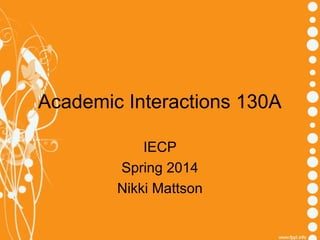 Academic Interactions 130A 
IECP 
Spring 2014 
Nikki Mattson 
 