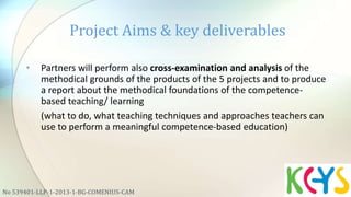 • Partners will perform also cross-examination and analysis of the
methodical grounds of the products of the 5 projects and to produce
a report about the methodical foundations of the competence-
based teaching/ learning
(what to do, what teaching techniques and approaches teachers can
use to perform a meaningful competence-based education)
Project Aims & key deliverables
No 539401-LLP-1-2013-1-BG-COMENIUS-CAM
 