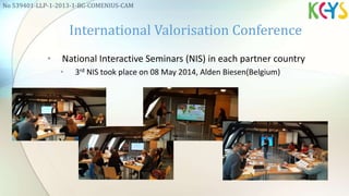 • National Interactive Seminars (NIS) in each partner country
• 3rd NIS took place on 08 May 2014, Alden Biesen(Belgium)
International Valorisation Conference
No 539401-LLP-1-2013-1-BG-COMENIUS-CAM
 