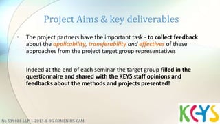 • The project partners have the important task - to collect feedback
about the applicability, transferability and effectives of these
approaches from the project target group representatives
Indeed at the end of each seminar the target group filled in the
questionnaire and shared with the KEYS staff opinions and
feedbacks about the methods and projects presented!
Project Aims & key deliverables
No 539401-LLP-1-2013-1-BG-COMENIUS-CAM
 
