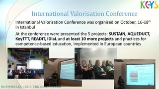 • International Valorisation Conference was organised on October, 16-18th
in Istanbul
At the conference were presented the 5 projects: SUSTAIN, AQUEDUCT,
KeyTTT, READIT, IDiaL and at least 10 more projects and practices for
competence-based education, implemented in European countries
International Valorisation Conference
No 539401-LLP-1-2013-1-BG-COMENIUS-CAM
 