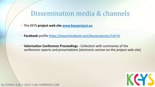 • The KEYS project web site www.keysproject.eu
• Facebook profile https://www.facebook.com/keysprojecteu?ref=hl
• Valorisation Conference Proceedings - Collection with summaries of the
conference reports and presentations (electronic version on the project web-site)
Dissemination media & channels
No 539401-LLP-1-2013-1-BG-COMENIUS-CAM
 