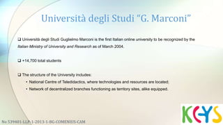 Università degli Studi “G. Marconi”
No 539401-LLP-1-2013-1-BG-COMENIUS-CAM
 Università degli Studi Guglielmo Marconi is the first Italian online university to be recognized by the
Italian Ministry of University and Research as of March 2004.
 +14,700 total students
 The structure of the University includes:
• National Centre of Teledidactics, where technologies and resources are located;
• Network of decentralized branches functioning as territory sites, alike equipped.
 