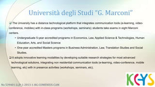 No 539401-LLP-1-2013-1-BG-COMENIUS-CAM
 The University has a distance technological platform that integrates communication tools (e-learning, video-
conference, mobiles) with in-class programs (workshops, seminars); students take exams in eight Marconi
centers.
• Undergraduate 5-year accredited programs in Economics, Law, Applied Science & Technologies, Human
Education, Arts, and Social Science
• One-year accredited Masters programs in Business Administration, Law, Translation Studies and Social
Studies.
 It adopts innovative learning modalities by developing suitable research strategies for most advanced
technological solutions, integrating non residential communication tools (e-learning, video-conference, mobile
learning, etc) with in presence activities (workshops, seminars, etc).
Università degli Studi “G. Marconi”
 