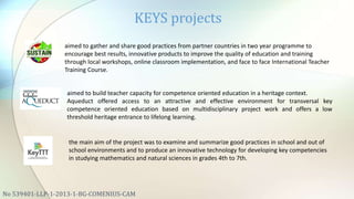 KEYS projects
No 539401-LLP-1-2013-1-BG-COMENIUS-CAM
aimed to gather and share good practices from partner countries in two year programme to
encourage best results, innovative products to improve the quality of education and training
through local workshops, online classroom implementation, and face to face International Teacher
Training Course.
aimed to build teacher capacity for competence oriented education in a heritage context.
Aqueduct offered access to an attractive and effective environment for transversal key
competence oriented education based on multidisciplinary project work and offers a low
threshold heritage entrance to lifelong learning.
the main aim of the project was to examine and summarize good practices in school and out of
school environments and to produce an innovative technology for developing key competencies
in studying mathematics and natural sciences in grades 4th to 7th.
 