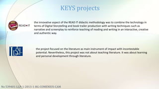 KEYS projects
No 539401-LLP-1-2013-1-BG-COMENIUS-CAM
the innovative aspect of the READ IT didactic methodology was to combine the technology in
terms of Digital Storytelling and book trailer production with writing techniques such as
narrative and screenplay to reinforce teaching of reading and writing in an interactive, creative
and authentic way.
the project focused on the literature as main instrument of impact with incontestable
potential. Nevertheless, this project was not about teaching literature. It was about learning
and personal development through literature.
 