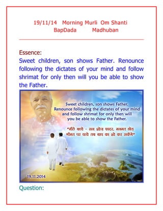 19/11/14 Morning Murli Om Shanti BapDada Madhuban 
Essence: 
Sweet children, son shows Father. Renounce following the dictates of your mind and follow shrimat for only then will you be able to show the Father. 
Question:  