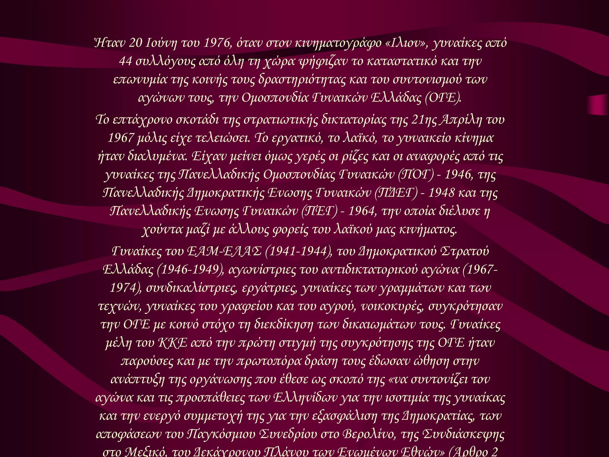 Ήταν 20 Ιούνη του 1976, όταν στον κινηματογράφο «Ιλιον», γυναίκες από 
44 συλλόγους από όλη τη χώρα ψήφιζαν το καταστατικό και την 
επωνυμία της κοινής τους δραστηριότητας και του συντονισμού των 
αγώνων τους, την Ομοσπονδία Γυναικών Ελλάδας (ΟΓΕ). 
Το επτάχρονο σκοτάδι της στρατιωτικής δικτατορίας της 21ης Απρίλη του 
1967 μόλις είχε τελειώσει. Το εργατικό, το λαϊκό, το γυναικείο κίνημα 
ήταν διαλυμένα. Είχαν μείνει όμως γερές οι ρίζες και οι αναφορές από τις 
γυναίκες της Πανελλαδικής Ομοσπονδίας Γυναικών (ΠΟΓ) - 1946, της 
Πανελλαδικής Δημοκρατικής Ενωσης Γυναικών (ΠΔΕΓ) - 1948 και της 
Πανελλαδικής Ενωσης Γυναικών (ΠΕΓ) - 1964, την οποία διέλυσε η 
χούντα μαζί με άλλους φορείς του λαϊκού μας κινήματος. 
Γυναίκες του ΕΑΜ-ΕΛΑΣ (1941-1944), του Δημοκρατικού Στρατού 
Ελλάδας (1946-1949), αγωνίστριες του αντιδικτατορικού αγώνα (1967- 
1974), συνδικαλίστριες, εργάτριες, γυναίκες των γραμμάτων και των 
τεχνών, γυναίκες του γραφείου και του αγρού, νοικοκυρές, συγκρότησαν 
την ΟΓΕ με κοινό στόχο τη διεκδίκηση των δικαιωμάτων τους. Γυναίκες 
μέλη του ΚΚΕ από την πρώτη στιγμή της συγκρότησης της ΟΓΕ ήταν 
παρούσες και με την πρωτοπόρα δράση τους έδωσαν ώθηση στην 
ανάπτυξη της οργάνωσης που έθεσε ως σκοπό της «να συντονίζει τον 
αγώνα και τις προσπάθειες των Ελληνίδων για την ισοτιμία της γυναίκας 
και την ενεργό συμμετοχή της για την εξασφάλιση της Δημοκρατίας, των 
αποφάσεων του Παγκόσμιου Συνεδρίου στο Βερολίνο, της Συνδιάσκεψης 
στο Μεξικό, του Δεκάχρονου Πλάνου των Ενωμένων Εθνών» (Αρθρο 2 
 