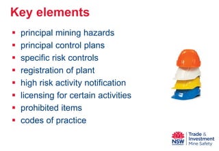  
principal mining hazards 
 
principal control plans 
 
specific risk controls 
 
registration of plant 
 
high risk activity notification 
 
licensing for certain activities 
 
prohibited items 
 
codes of practice 
Key elements  