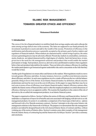 ISLAMIC RISK MANAGEMENT:
TOWARDS GREATER ETHICS AND EFFICIENCY
MohammedObaidullah
1. Introduction
Theraisond’êtreforafinancialmarketistomobilizefundsfromsavings-surplusunitsandtoallocatethe
same among savings-deficit ones in the economy. The latter are supposed to use funds primarily for
investment in productive assets and add to the wealth of the society. Promotion of efficiency in the
mobilization and allocation process is generally accepted as the primary goal of policy makers and
regulators of financial markets. When markets are characterized by violent swings in prices, the entire
resource generatingprocessmaybeadverselyaffected.Presentdaymarketsincommodities,currrencies,
stocks, bonds etc. are indeed characterized by a high degree of volatility. Such risk factors have, in turn,
given rise to the need for risk management solutions and products that would enable the market
participants to hedge.Suchproducts,knownas,derivativeshaveproliferatedinmarketswhereregulators
believethatsuchproductshelpstabilizethemarkets.Thesearebelievedtoenhanceefficiencybyenabling
themarketparticipantstogetimmunizedagainstundesirablerisksandtoconcentrateontherisksthatthey
would like to bear.
Anothergoalofregulationsistoensureethicsandfairnessinthemarkets.Mostregulationsresultinamove
towards greater efficiency and ethics. In many instances, however, a conflict exists between concerns
aboutefficiencyandethics.Insuchcasesregulationsinvolveatrade-offbetweenthetwowiththebalance
generally tilting in favor of the former. In an Islamic financial market, by definition, ethical concerns
predominate and must be met even at the cost of efficiency. In this paper we argue that there may be no
real costs in terms of loss of efficiency in an Islamic financial market. Indeed, efficiency notions often
underlietheIslamicnormsoffinancialethicsanditisoftenthemisplacedemphasisoncertaindimensionsof
efficiencywhichgivesrisetoanapparentconflict.Weexaminethishypothesisinthecontextoftheroleof
derivatives,theso-calledriskmanagementproducts,inanIslamicfinancialsystem.
Thepaperisorganizedasfollows.Section2definesthenormsofefficiencyandfinancialethics.Section3
undertakesacomparisonofmacro-levelbenefitsandcostsassociatedwithhedgingwithderivativesasrisk
managementproducts.Insection4,weundertakeacomparisonoftwobasistypesofderivatives-options
and forward with a few Shariah-nominate contracts. Section 5 attempts to develop some Islamic risk
managementsolutionsintheframeworkofal-khiyar.Thepurposeistodemonstratethatrisk-management
products can indeed be designed based on the rich classical Islamic theory of contracts and thus, without
violatinganyofthenormsofIslamicethics.Section6containssomeotherexamplesofriskmanagement
fromtheIslamictheoryofcontractingbeyondtheframeworkofal-khiyar.Section7providesasummary
andconclusion.
International Journal of Islamic Financial Services, Volume 3, Number 4
 