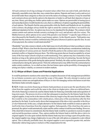 All such contracts involving exchange of countervalues either from one end or both, and which are
inherently cancelableatanylaterdate,maycontaintheseoptions.Depositsandloans(wadiyaandaariya)
do not fall under these categories as these are not in the nature of exchange contracts. It may be noted that
such contracts always provide the option to the depositor or lender to call back their deposits or loans at
any time. Hence, providing any further option makes no sense. Options are permissible in leasing (ijara)
andsuretyship(kafala).Indebttransfer(hawala),thereisadifferenceofopinionregardingthepermissibility
of such options.TheHanafisfindthesame permissible while the ShafiisandHanbalisdonot.Ina pledge
(rihn) contract, the pledgee always holds the right to annul the contract and there is no need for any
additionalstipulationforhim.Anoptionmayhowever,bestipulatedforthepledgor.Thecontractswhich
cannot contain such options include currency exchange (bai-sarf), and advance sale (bai-salam). The
Malikis however, allow options in bai-salam if the period is very limited.18
A specific type of khiyar al
shart discussed by the Hanafis is khiyar naqd (money option). As the Majalla asserts, “both parties may
stipulate that the contract would be confirmed only if the price (thaman) is paid at a specific time. In case
ofnon-payment,thecontractwouldstandannulled.”19
Obaidullah20
providesextensivedetailsonthefiqhiissuesinvolvedinkhiyaral-shartaccordingtovarious
schoolsoffiqh.Whatisclearfromthediscussionundertakenisthattheprimaryconsiderationsunderlying
the prescriptions of various jurists are: benefit of both the parties to the contract and avoidance of any
potential conflict or litigation between them. The following points that are found acceptable by at least
some of the four major schools of fiqh are worth mentioning. First, options may have maturities of any
duration as long as the option period is definite and known at the time of contracting. Second, the buyer
canhavepossessionofthegoodsduringtheoptionperiod.Similarly,thesellercanhavepossessionofthe
contractedpriceduringtheoptionperiod.Third,thesettlementpricemaydifferfromthecontractedprice
under certain conditions. As we shall see later, this last feature opens up the possibility of managing risk
arisingoutofpricevolatility,socommoninmodernmarkets.
5.1.2. Khiyar al-Shart: Cases and Potential Applications
It would be pertinent to mention at the outset that a complete discussion of risk management possibilities
for an Islamic economic unit is beyond the scope of this paper. We only attempt to analyze and
demonstrate certainusesandapplicationsofkhiyaral-shartformanagingvariousriskfactorsinactivities
thatIslamicbanksnormallyengagein.
5.1.2.1. Under murabaha financing an Islamic bank purchases an asset as per the specification of its
client from the supplier and resells the same to the client at a higher price, often on a deferred basis.
MurabahafinancingisextensivelyusedbyIslamicbanksforfinancingcommoditytradeandacquisitionof
long-term assets. The process involves a risk that subsequent to purchase by the Islamic bank from the
originalsupplier,itmaynotbeintheinterestoftheclientanylongertobuythesamefromthebank.Often
this would be so for commodities with volatile prices, where price of the asset declines after the first
purchase by the bank. It can be easily shown that management of the above risk is possible in thekhiyar
al-shartframework.Inthiscase,asimplealternativefortheIslamicbankwouldbetoretainanoptionfor
itself at the time of purchase from the original supplier. Subsequently, if the client buys the same as
promised,theoptionwouldautomaticallyexpireandtheearliercontractwouldbecomebinding.However,
iftheclientfailstohonoritscommitment,thentheIslamicbankwouldbeinapositiontoexerciseitsoption
and rescind the purchase contract. Thus, option enables the Islamic bank to shift the above risk to its
original supplier. It is also quite realistic that the Islamic bank may have to forgo a part of its profits since,
theoriginalsuppliermaychargeahigherpriceincaseofthesalewithoptionascomparedtoasalewithout
option. This is ethically justifiable since, the original supplier is now exposed to greater risk, and also
Islamicallyvalidaslongaspriceisinclusiveofthecompensationforrisk.
 