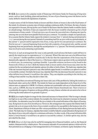 5.1.2.2. Ijara seems to be a popular mode of financing with Islamic banks for financing of long term
assets, such as, land, building, plant and machinery. In case of ijara financing some risk factors can be
easilyshiftedorsharedwithstipulationsofoptions.
A major source of risk for Islamic banks as lessors and their clients as lessees is due to the fixed nature of
therentals.Inadynamiceconomyratesofreturnsundergocontinuousshifts.Ifinfuture,theratesofreturns
areexpectedtoincrease,drivingupthecostoffundsforthelessor,thentheIslamicbankswouldbeclearly
at a disadvantage. Similarly if rates are expected to fall, the lessee would be reluctant to go for a fixed
commitment of lease rentals. A fixed rent ijara can of course be converted into a floating rate ijara by
entering into several short-term parallel fixed rentijara contracts. To consider a simple two-period case,
letusassumethattheIslamicbankexpectstherentalstoincreasefrom‘x’percentduringcurrentperiodto
‘x+y’percentduringthenextperiod.Insteadofcommittingitselfforan ijarawithtwo-periodmaturityat
the current ‘x’ percent and be exposed to risk of loss, it may opt for two one-period ijara contracts: the
first for ijara at ‘x’ percent beginning from now but with a maturity of one period only; and the second
beginningfromoneperiodhence,throughthesecondperiodat‘x+y’percent.Theforwardcommitmentto
leaseinvolvedinsuchcontractingispermissible.
However, in such an arrangement the issue is only partially resolved since the bank would still have to
specify the rental (as per its expectations at ‘x+y’ percent). What if the rates turn out to be different from
‘x+y’ percent ? Another problem could be due to the fact that the expectations of the lessee may be
diametricallyoppositetothatofthelessor(i.e.ifthelesseeexpectsratestogodowninthesecondperiod)
in which case, no contracting is perhaps feasible. A possible solution can however be found in the
framework of khiyar al-shart. Both the Islamic bank as lessor and its client-lessee may enter into the
contractforthesecondperiodandstipulateoptionsforeitherorbothofthem.Thebankmaystipulatethat
iftherateincreasesbeyondxpercentoranyotherdefiniteupperbound,itwouldhaveanoptiontoconfirm
orrescindthecontract.Similarlythelesseemaystipulatethatiftheratedecreasesbeyondxpercentorany
other definite lower bound, it would have the option. They can stipulate according to the risk they are
willing to bear and the way they decide to share risk.
It may be noted that conventional floating rate leases take care of this problem by linking the rentals to a
benchmarkindexsuchastheLIBOR.Therentalsforfuturearemadedependentonthefuturelevelofthe
interestratesascapturedinLIBOR.ForIslamicscholarsnotcomfortablewithuseofabenchmarkinterest
rate, such as, LIBOR, this may be substituted with another Islamic benchmark rate. There is however
considerabledivergenceofopiniononthispossibilityasmanyIslamicscholarsdonotseemtobeinfavor
ofleavingtherentalunknownongroundsofgharar.
5.1.2.3.Ijaraimplieshigherleveragefortheclientandincreasesitsfinancialrisk.Iftheleverageisalready
toohigh(asincaseoftheaviationindustryforexample),theclientmaybereluctanttoincreaseitsfinancial
risk further. An alternative may be to link theijara rentals to the actual utilization of the object of leasing,
(say,flyinghoursincaseofanaircraftijara).However,thisarrangementalsoexposestheIslamicbankto
greater risk as its revenues in the form ofijara rentals would now be susceptible to the business risk of its
client.Stipulationsofkhiyaral-shartcanoffervariouspossibilitiesofrisksharingbetweenthebankandits
client.Thebankmayforinstance,stipulatethatrentalswouldbelinkedtoactualutilization(flyinghours)of
the object ofijara (aircraft) subject to a minimum utilization. In other words, if the actual utilization falls
below a lower bound, it would have an option to rescind the contract. A similar option may also be
providedfortheclient.
5.1.2.4.Khiyar al-shart may also be useful for managing risk in financial markets, such as, the financial
market,characterizedbyvolatileprices.Theeconomicrationaleofconventionaloptionsisbelievedtobe
theirpotentialuseasahedgingorriskmanagementdevice.Forinstance,anIslamicequityfundplanstobuy
 