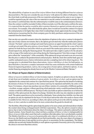 The admissibility of options in case of bai-istijrar follows from its being different from bai-salam as
discussed above. We may now consider the case of istijrar with options for either or both parties. Since
the client-bank would take possession of the raw materials and perhaps put the same to use in stages, it
wouldberequiredtopaythevalueoftherawmaterialsincasethecontractisrescindedeventually.Incase
thecontractisconfirmedlater,thenthesettlementpricewouldbesameasthecontractualprice(thaman).
Sincethecontractwouldberescindedifeitherofthemrescindseveniftheotherpartyconfirmsthesame,
it is expected that the parties would be able to protect themselves against extreme adverse price
movements. Forexample,ifthesellerholdstheoption,thenitwouldnotrescindthecontractifitexpects
thecontractualpricetobehigherthanvaluewhichwouldperhapscloselyapproximatetheaverageofdaily
market prices (assuming that the client-company goes for daily purchases and possession of the raw
materialsfromtheIslamicbank).
One can also see a possible scenario where the stipulation of options in the istijrarcontract is designed to
takecareofonlyextrememovements,thatis,theoptionsgetactivatedonlywhenthemarketpricepierces
a bound. The bank’s option would get activated if price pierces an upper bound and the client’s option
would get activated if the price pierces a lower bound. The contract would thus be a case of bai with
options for both the buyer and seller which are activated if the market price pierces an upper or lower
boundrespectively,duringthefinancingperiod.Theoptionprovidesarighttoapartytofixthesaleprice
at the average of the market prices prevailing during the financing period. Note that average of market
pricereflectsthe“normalprice”ofthecommodity.Iftheoptionsdonotgetactivatedorarenotexercised,
then the price is settled at the predetermined contractual price. Both the client-firm and the bank agree on
a public undisputed source of price information and also a sampling interval for observing prices. The
average price is calculated from these observations. Istijrar with khiyar al-shart for both parties, as
described above, becomes a complex instrument which has some similarities with certain traditional
financial engineering products, such as, the average price (Asian) option, and barrier options. A very
similarfinancingarranginghasalreadybeeninusebytheMuslimCommercialBank,Pakistan.22
5.2. Khiyar-al-Tayeen (Option of Determination)
Khiyar al-tayeen is similar tokhiyar al-shart in many respects. It implies an option to choose the object
of sale from out of multiple varieties of a given article. As in khiyar al-shart, such an option may be
stipulatedinthecontractandcontinueforaspecifiedtimeperiod.Thisoptionhasthebenefitofwidening
the domain of choice for the parties to the contract and may be stipulated and held by the seller or the
buyer. For instance, a buyer may purchase one out of three varieties of a commodity of different qualities
- excellent, average, and poor, without specifying which particular variety would be purchased (the three
varietieswouldhavedifferentprices).Thebuyerinthiscaseholdsanoptiontodetermineonorbeforethe
maturity of the option period, the object of exchange. Similarly the seller may also stipulate an option for
itself.Theoptioncannothoweverbeexercisedbyathirdparty.Somescholarshaveheldtheviewthatsuch
an option can only be stipulated for the buyer. It is the buyer and not the seller who needs to choose what
is suitable for him. However, according to others, this option can be given to the seller by analogy to the
khiyar al-shart, and also to enable him to be more certain about the goods he should sell.
Theflexibilityofferedthroughthisoptionhelpsthepartiestobemorecertainandinformedaboutwhether
the countervalues being exchanged match with their expectations. Thus, the option is meant to reduce
gharar due to lack of information about the object of exchange. This option is primarily endorsed by the
Hanafi scholars. Some Hanafis have observed that a condition of khiyar al-shart is indispensable for
khiyaral-tayeen whileothersassertthatsuchaconditionoftentakesplace,butisnotabsolutelyessential.
The Malikis find khiyar al-tayeen to be permissible only when it is combined with khiyar al-shart.
However, the Shafiis and most Hanbalis do not find it permissible, since the exact object of exchange is
unspecified at the time of sale and this involves gharar or uncertainty for the counterparty. The Hanafi
scholarsalsoaccordonlylimitedflexibilitytosuchoptionsongroundsofnecessity(darura)byrestricting
the choice to not more than three articles.
 