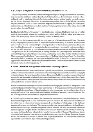 5.2.1. Khiyar al-Tayeen: Cases and Potential Applications5.2.1.1.
Khiyar al-tayeen may be stipulated in transactions pertaining to exchange of commodities and hence,
mayproveusefulforIslamicbanksintheirMurabahatransactions.Asdiscussedearlierinsection5.1.2.1
anIslamicbankbystipulatingkhiyaral-shartinitspurchasecontractwiththesuppliercaneasilymanage
the risk that its client might fail to honor its commitment to purchase the specified article. By combining
khiyar al-shart withkhiyar al-tayeen for itself in the purchase contract with its supplier, the Islamic bank
cannowmakeanofferofoptiontoitsclienttochoosefromamongthreevarietiesofthearticle.Thiswould
greatly reducetheriskofdefault.
5.2.1.2. Similarly khiyar al-tayeen may be stipulated in ijara contracts. The Islamic bank can now offer
multipleijara proposals with varying rental structures with or without the lessee taking possession of the
assets.Thiswouldgreatlyenhancetheflexibilitytoeitherorboththeparties.
5.2.1.3. In portfolio management khiyar al-tayeen can offer exciting possibilities. Given the
widely varying and dynamic nature of investor needs and their ability to bear risk, Islamic funds
can now offer double-option or triple- option portfolios to the investor community. Investors
may be offered to subscribe to an equity fund concentrating on a geographic region or market or
sector, but with an option to switch between agrowth, growth-cum-income, and income portfolio.
Theoptioncouldalsobetoswitchbetweenanactively-managedandapassiveportfolioorbetweenfunds
concentratingoncyclicalanddefensiveindustries.AninterestingcaseisoftherecentlyintroducedIslamic
Multi-investmentFundbyFaisalFinance,asubsidiaryoftheDaralMaalalIslamiTrust.Thefundoffers
two equity choices: emerging markets equity and global equities. It also offers a choice between an
aggressive Islamic Market Opportunities Fund and a moderate Trade Finance Portfolio for the less and
more risk-averse investors respectively. 23
6. Some Other Risk Management Possibilities Involving Options
So far we have discussed the notion of options explicitly discussed in the Islamic theory of contracts as
al-khiyar.Optionsinmainstreamfinancehoweverhaveamoregeneralizeddefinitionandrefertoanyright
withoutobligationthathasafinancialimplication.Theseareembeddedincomplexproductsoffinancial
engineeringandalsotradedasindependentcontracts.Inthissectionweexaminethecompatibilityofsome
specificShariah-basedcontractsoutsidetheframeworkofal-khiyarwithsomefinancialinstrumentswith
embedded options (in a conventional sense).
Below we enumerate some specific Islamic contracts containing rights for either of both parties to the
contractanddemonstratehowtheseareequivalenttoorcanbedevelopedintousefulfinancialinstruments
with embedded options. Some of the rights inherent in the contracts are not termed as options from a
strictlyfiqhipointofview,butneverthelessfallunderthedefinitionofoptionsinaconventionalsense.The
listofsuchpossibilitiesdiscussedbelowisbynomeansexhaustive.
6.1. Bai bil-wafaisacompositecontractthatcombinesthefeaturesof bai(sale)and rihn(pledge).Under
this contract one party sells an asset to another for a price on condition that the asset would revert back to
the seller when he returns the price on a future date. It has the effect of rihn (pledge) in that the buyer
cannotreselltheassettoathirdparty.ThiscontractissimilartotheconventionalRepowiththedifference
that in case of bai bil-wafa, the repurchase price is same as the initial sale price. In case of the former, the
repurchasepriceissethigherthantheinitialprice,whichreducesthetransactiontoriba-basedborrowing.
AsincaseofaRepo,thebuyerisfreetoderivebenefitsfromownershipoftheasset.Theadditionalfeature
with bai bil-wafa is that the contract can be revoked by either party any time. Hence, though the rights to
revoke are not strictly classified as options from a fiqhi point of view, bai bil-wafa may be seen as
equivalent to a conventional Repo with a call and a put option.
 