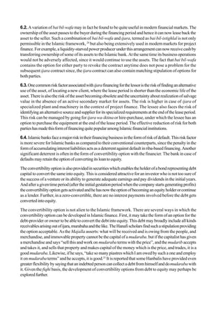 6.2. A variation of bai bil-wafa may in fact be found to be quite useful in modern financial markets. The
ownershipoftheassetpassestothebuyerduringthefinancingperiodandhenceitcannowleasebackthe
asset to the seller. Such a combination of bai bil-wafa and ijara, termed as bai bil-istighlal is not only
permissible in the Islamic framework, 24
but also being extensively used in modern markets for project
finance.Forexample,aliquidity-starvedpowerproducerunderthisarrangementcannowreceivecashby
transferring ownership of some of its assets to the Islamic bank. At the same time its business operations
would not be adversely affected, since it would continue to use the assets. The fact that bai bil-wafa
contains the option for either party to revoke the contract anytime does not pose a problem for the
subsequent ijara contract since, the ijara contract can also contain matching stipulation of options for
both parties.
6.3.Onecommonriskfactorassociatedwithijarafinancingforthelessoristheriskoffindinganalternative
use of the asset, of locating a new client, where the lease period is shorter than the economic life of the
asset.Thereisalsotheriskoftheassetbecomingobsoleteandtheuncertaintyaboutrealizationofsalvage
value in the absence of an active secondary market for assets. The risk is higher in case of ijara of
specialized plant and machinery in the context of project finance. The lessee also faces the risk of
identifying analternativesourceandsupplierforitsspecializedrequirementsattheendoftheleaseperiod.
This risk can be managed by going for ijara wa-iktina or hire-purchase, under which the lessee has an
option to purchase the equipment at the end of the lease period. The effective reduction of risk for both
partieshasmadethisformoffinancingquitepopularamongIslamicfinancialinstitutions.
6.4. Islamicbanksfaceamajorriskintheirfinancingbusinessintheformofriskofdefault.Thisriskfactor
is more severe for Islamic banks as compared to their conventional counterparts, since the penalty in the
formofaccumulatinginterestliabilitiesactsasadeterrentagainstdefaultinriba-basedfinancing.Another
significant deterrent is often in the form of convertibility option with the financier. The bank in case of
defaultsmayretaintheoptionofconvertingitsloantoequity.
Theconvertibilityoptionisalsoprovidedinsecuritieswhichenablestheholderofabondrepresentingdebt
capital to convert the same into equity. This is considered attractive for an investor who is not too sure of
the success of a venture or its ability to generate adequate earnings and pay dividends in the initial years.
Andafteragiventimeperiod(aftertheinitialgestationperiodwhenthecompanystartsgeneratingprofits)
theconvertibilityoptiongetsactivatedandhehasnowtheoptionofbecominganequityholderorcontinue
as a lender. Further, in a zero-convertible, there are no interest payments involved before the debt gets
convertedintoequity.
The convertibility option is not alien to the Islamic framework. There are several ways in which the
convertibility option can be developed in Islamic finance. First, it may take the form of an option for the
debt-provider or owner to be able to convert the debt into equity. This debt may broadly include all kinds
receivablesarisingoutofijara,murabahaandthelike.TheHanafischolarsfindsuchastipulationproviding
the option acceptable. As the Majalla asserts: what will be received and is owing from the people, and
merchandise, andimmovablepropertycannotbe the capitalofamudaraba. but if the capitalist has given
a merchandise and says “sell this and work on mudaraba terms with the price”, and the mudarib accepts
and takes it, and sells that property and makes capital of the money which is the price, and trades, it is a
good mudaraba.Likewise,ifhesays,“takesomanypiastreswhichIamowedbysucha one andemploy
it on mudaraba terms” and he accepts, it is good.25
It is reported that some Hanbalis have provided even
greaterflexibilitybysayingthatanindebtedpersoncancollectadebtfromhimselfanddomudarabawith
it. Given the fiqhi basis, the development of convertibility options from debt to equity may perhaps be
exploredfurther.
 