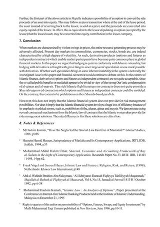 Further, the first part of the above article inMajalla indicates a possibility of an option to convert the sale
proceedsofanassetintoequity.Thismayfollowanijaratransactionwhereattheendoftheleaseperiod,
the asset instead of reverting back to the lessor, is sold at a price and the proceeds are converted into
equity capital of the lessee. In effect, this is equivalent to the lessor stipulating an option (accepted by the
lessee) that the leased assets may be converted into equity contribution in the lessee company.
7. Conclusion
Whenmarketsarecharacterizedbyviolentswingsinprices,theentireresourcegeneratingprocessmaybe
adversely affected. Present day markets in commodities, currrencies, stocks, bonds etc. are indeed
characterized by a high degree of volatility. As such, derivative products (options and futures as
independent contracts) which enable market participants have become quite common place in global
financial markets. In this paper we argue that hedging is quite in conformity with Islamic rationality, but
hedgingwithderivativesisfraughtwithgravedangerssincelarge-scalespeculationisnowmadepossible
withderivatives.Whethersuchspeculationbringsinsomeinherentinstabilitytothesystemisnotreallythe
investigatedissueinthispaperandfinancialeconomistwouldcontinuetodebateonthis.Inthecontextof
Islamicfinance,derivatives(optionsandfuturesasindependentcontracts)arenotquiteacceptable,since
theso-calledpublicbenefitsormaslahahappeartobetrivialinviewofthestrongQur’aniccondemnation
of al-qimar and al-maysir. The rich lslamic fiqh literature on contracts does not quite provide a
Shariah-approved contract on which options and futures as independent contracts could be modeled.
On the contrary, there seem to be prohibitions on their Shariah-based parallels.
However, this does not imply that the Islamic financial system does not provide for risk management
possibilities.NordoesitimplythattheIslamicfinancialsysteminvolvesahugelossofefficiencybecauseof
itsemphasisonethicalnorms,suchas,prohibitionofriba,gharar,qimarandmaysir.Wedemonstrateusing
severalcontractualmechanismsfromtheIslamiclawofcontractsthattheIslamicsystemdoesprovidefor
riskmanagementsolutions.Theonlydifferenceisthatthesesolutionsareethicaltoo.
8. Notes & References
1
M Hashim Kamali, “Have We Neglected the Shariah Law Doctrine of Maslahah?” Islamic Studies,
1988, p288
2
Hussein Hamid Hassan, Jurisprudence of Maslaha and Its Contemporary Applications, IRTI, IDB,
Jeddah, 1994, p53
3
Mohammad Abdul Halim Umar, Shariah, Economic and Accounting Framework of Bay
al-Salam in the Light of Contemporary Application, Research Paper No.33, IRTI/ IDB, 1416H
/ 1995, 19pp 62.
4
Frank Vogel and Samuel Hayes, Islamic Law and Finance: Religion, Risk, and Return, (1998),
Netherlands: KluwerLawInternational,p148
5
Abd al-Wahhab Ibrahim Abu Sulayman, “Al-Ikhtiyarat: Darasah Fiqhiyya Tahliliyyah Muqaranah,”
Mujallah al-Buhuth al-Fiqhiyyah al-Muasarah, Vol 4, No.15, Jamadi al-Awwal 1413 H / October
1992, pp 6-38
6
Mohammad Hashim Kamali, “Islamic Law : An Analysis of Options”, Paper presented at the
Conference onInterest-free/IslamicBankingProductsheldattheInstituteofIslamicUnderstanding,
Malaysia on December 21, 1995
7
Replytoqueriesofthisauthoronpermissibilityof“Options,Futures,Swaps,andEquityInvestments”by
Mufti Muhammad Taqi Usmani published in New Horizon, June 1996, pp.10-11.
 
