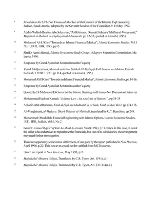8
Resolution No.65/1/7 on Financial Markets of the Council of the Islamic Fiqh Academy,
Jeddah, Saudi Arabia, adopted by the Seventh Session of the Council on 9-14 May 1992.
9
Abdal-WahhabIbrahimAbuSulayman,“Al-Ikhtiyarat:DarasahFiqhiyyaTahliliyyahMuqaranah,”
Mujallah al-Buhuth al-Fiqhiyyah al-Muasarah, pp 32-33, quoted in Kamali (1995)
10
Mohamed Ali El Gari “Towards an Islamic Financial Market”, Islamic Economic Studies, Vol.1
No.1, IRTI, IDB, 1993, pp13
11
Shaikh Azmi Ahmad, Islamic Investment Study Group: A Report, Securities Commission, Ma
laysia, 1996.
12
Response by Grand Ayatollah Seestani to author’s query
13
Yusuf Al-Qaradawi, Shariah al-Islam Salihah lil-Tatbiq fi Kull Zaman wa Makan, Dar al-
Sahwah, 1393H / 1973, pp 114, quoted in Kamali (1995)
14
MohamedAliElGari“TowardsanIslamicFinancialMarket”,IslamicEconomicStudies,pp14-16.
15
Response by Grand Ayatollah Seestani to author’s query
16
QuotedbyDrMahmoudEl-GamalontheIslamicBankingandFinanceNetDiscussionListserver
17
Mohammad Hashim Kamali, “Islamic Law : An Analysis of Options”, pp 34-35
18
AlJaziriAbdalRahman,KitabalFiqhalaMadhahibalArbaah,Kitabal-Bai,Vol.2,pp174-176.
19
Al-Marghinani, al-Hedaya: Sharh Bidayat al-Mubtadi, translated by C.T. Hamilton, pp 248.
20
MohammedObaidullah,FinancialEngineeringwithIslamicOptions,IslamicEconomicStudies,
IRTI, IDB, Jeddah, Vol.6, No.2
21
Source: Annual Report of Dar Al-Maal Al-Islami Trust(1994), p.31. Since in this case, it is not
thesellerwhoundertakestorepurchasethefinancials,butoneofitssubsidiaries,thearrangement
mayneedfurtherinvestigation.
22
Thereareapparentlysomeminordifferences,ifonegoesbythereportpublishedinNewHorizon,
April 1996, p.20. This however, could not be verified from MCB sources.
23
Based on report in New Horizon, May 1998, p13
24
Majallahel Ahkam I Adliya, Translated by C.R. Tyser, Art. 119 (n.d.)
25
Majallahel Ahkam I Adliya, Translated by C.R. Tyser, Art. 233-34 (n.d.)
 