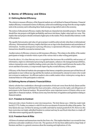 2. Norms of Efficiency and Ethics
2.1 Defining Market Efficiency
Thecriteriatomeasureefficiencyofthefinancialmarketsarewelldefinedinfinancialliterature.Financial
marketefficiencyismeasuredintermsofefficiencyachievedinmobilizingsavingsfromthesavings-surplus
unitsintheeconomyandinallocatingthesefundsamongsavings-deficitunitsintheeconomy.
Thenotion of allocationalefficiencyimpliesthatfundsare channeledintodesirable projects.More funds
shouldflowintoprojectswithhigherprofitabilityandlowerrisk(hence,highervalue)andviceversa.This
impliesthatsuchprojectsshouldcommandahigherpriceinthemarket.Pricesshouldreflectintrinsicworth
of the projects.
Theequalitybetweenpriceandvalueofagivenprojectwouldbeachievedonlywhenthereisinformational
efficiency.Informationalefficiencyimpliesthattherearenolagsinthedisseminationandassimilationof
information. Another prerequisite to pricing efficiency is operational efficiency, which implies that
transactions shouldbeexecutedatminimalcosts.
Anothernotionofefficiencyisknownasfull-insuranceefficiency.Thisrelatestotheabilityofthemarket
participants to hedge or transfer whole or part of the various risks to other willing participants.
From the above, it is clear that any move or regulation that increases the availability and accuracy of
information, improves information processing by participants, enhances risk management possibilities,
reduces transactioncosts,simplifiestradingsystem,providesfora bettermatchbetweenthe needsofthe
saversand that ofinvestors,isasteptowardsimprovingthe overallefficiencyofthe system.
Efficiencyofthefinancialmarketsalsopresupposesthatintensecompetitivepressuresprevailthatforceall
participants to react without any lag and that the markets are dominated by rational investors who would
not overreact or underreact. An efficient market is also a stable market where violent price swings due to
irrationalbehavioroftheparticipantsisruledout.
2.2 Defining Norms of Islamic Financial Ethics
Islamicscholarshaveundertakenathoroughexaminationofrelevantversesfromthe holyQuranandthe
Sunnah and have long established the basic principles, which govern the rights and obligations of
participants in the financial markets. We present below some important norms of Islamic ethics as are
applicable to financialmarkets.Allthesenormsmayformthebasisofregulationandlegislationrelatingto
financialmarkets.
2.2.1. Freedom to Contract
Islam provides a basic freedom to enter into transactions. The holy Quran says: Allah has made trade
lawful.(2:275).Further,nocontractisvalidifitinvolvesanelementofcoercionforeitheroftheparties.The
holy Quran also says: let there be among you traffic and trade by mutual goodwill (4:29). However, this
basic norm does not imply unbridled freedom to contract and may be sacrificed when there is a trade-off
withothernormsrequiringspecificinjunctions.
2.2.2. Freedom from Al Riba
Allformsofcontractsandtransactionsmustbefreefrom riba.Thisimpliesthatthereisnorewardfortime
preference and under conditions of zero risk. The question of riba has been addressed in a large body of
literatureandthereisageneralconsensusaboutthemeaningandimplicationsof riba.
 