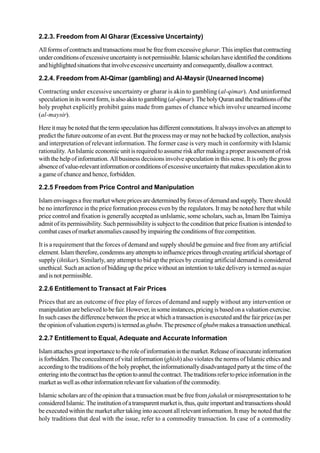 2.2.3. Freedom from Al Gharar (Excessive Uncertainty)
All forms of contracts and transactions must be free from excessivegharar. This implies that contracting
underconditionsofexcessiveuncertaintyisnotpermissible.Islamicscholarshaveidentifiedtheconditions
andhighlightedsituationsthatinvolveexcessiveuncertaintyandconsequently,disallowacontract.
2.2.4. Freedom from Al-Qimar (gambling) and Al-Maysir (Unearned Income)
Contracting under excessive uncertainty or gharar is akin to gambling (al-qimar). And uninformed
speculation initsworstform,isalsoakintogambling(al-qimar).TheholyQuranandthetraditionsofthe
holy prophet explicitly prohibit gains made from games of chance which involve unearned income
(al-maysir).
Hereitmaybenotedthatthetermspeculationhasdifferentconnotations.Italwaysinvolvesanattemptto
predict the future outcome of an event. But the process may or may not be backed by collection, analysis
and interpretation of relevant information. The former case is very much in conformity with Islamic
rationality. AnIslamic economic unit is required to assume risk after making a proper assessment of risk
with the help of information. All business decisions involve speculation in this sense. It is only the gross
absenceofvalue-relevantinformationorconditionsofexcessiveuncertaintythatmakesspeculationakinto
a game of chance and hence, forbidden.
2.2.5 Freedom from Price Control and Manipulation
Islamenvisagesafreemarketwherepricesaredeterminedbyforcesofdemandandsupply.Thereshould
be no interference in the price formation process even by the regulators. It may be noted here that while
price control and fixation is generally accepted as unIslamic, some scholars, such as, Imam Ibn Taimiya
admit of its permissibility. Such permissibility is subject to the condition that price fixation is intended to
combatcasesofmarketanomaliescausedbyimpairingtheconditionsoffreecompetition.
It is a requirement that the forces of demand and supply should be genuine and free from any artificial
element.Islamtherefore,condemnsanyattemptstoinfluencepricesthroughcreatingartificialshortageof
supply (ihtikar). Similarly, any attempt to bid up the prices by creating artificial demand is considered
unethical. Such an action of bidding up the price without an intention to take delivery is termed asnajas
andisnotpermissible.
2.2.6 Entitlement to Transact at Fair Prices
Prices that are an outcome of free play of forces of demand and supply without any intervention or
manipulation arebelievedtobefair.However,insomeinstances,pricingisbasedonavaluationexercise.
In such cases the difference between the price at which a transaction is executed and the fair price (as per
theopinionofvaluationexperts)istermedasghubn.Thepresenceofghubnmakesatransactionunethical.
2.2.7 Entitlement to Equal, Adequate and Accurate Information
Islamattachesgreatimportancetotheroleofinformationinthemarket.Releaseofinaccurateinformation
is forbidden. The concealment of vital information (ghish) also violates the norms of Islamic ethics and
according to the traditions of the holy prophet, the informationally disadvantaged party at the time of the
enteringintothecontracthastheoptiontoannulthecontract.Thetraditionsrefertopriceinformationinthe
marketaswellasotherinformationrelevantforvaluationofthecommodity.
Islamicscholarsareoftheopinionthatatransactionmustbefreefrom jahalahormisrepresentationtobe
consideredIslamic.Theinstitutionofatransparentmarketis,thus,quiteimportantandtransactionsshould
be executed within the market after taking into account all relevant information. It may be noted that the
holy traditions that deal with the issue, refer to a commodity transaction. In case of a commodity
 