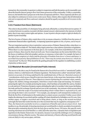 transaction,thecommodityinquestionissubjecttoinspectionandboththepartiescanbereasonablysure
about the benefits that are going to flow from future possession of the commodity. Unlike a commodity,
however,thebenefitsfromaprojectareintheformofexpectedcashflows.Theseexpectedcashflowsare
alsosubjecttocontinuousrevisionasneweventsoccur.Hence,Islamicethicsrequiresthatallinformation
relevant to expected cash flows and asset valuation should be equally accessible to all investors in the
market.
2.2.8. Freedom from Darar (Detriment)
Thisrefers to thepossibilityofathirdpartybeingadverselyaffectedbya contractbetweentwoparties. If
a contract between two parties executed with their mutual consent is detrimental to the interests of a third
party, then it may enjoy certain rights and options. A case in point is the pre-emptive right (al-shufa) of a
partnerinjointownership.
The list of norms of Islamic ethics stated above is by no means exhaustive. It differs from the norms of
mainstreamfinancialethicssignificantly-inimposinginjunctionsagainstal-riba,al-qimar,andal-maysir.
The next important question is how to prioritize various norms of Islamic financial ethics when there is a
possibleconflictortrade-off.TheIslamicethico-legalsystemhasaclearschemeofprioritiesinlegislation.
Where there is a clear injunction in the holy Quran, for example, in the form of prohibition of riba and
games of chance, these must be observed at all costs. Next in importance are the norms that follow from
the Sunna or traditions of the holy prophet, andijma orconsensus,inthatorder.Forexample,the basisof
the right of pre-emption (al-shufa) and the principle of freedom from darar is Sunna and hence, is
accorded lower priority than prohibition of riba. There may be certain areas however, which are
“unrestricted” byShariah.Whatshouldbetheguidingprinciplefortheregulatorinestablishingasystem
ofpriorities in theseareas?
2.2.9 Maslahah Mursalah (Unrestricted Public Interest)
The answer to the above may be found in the framework ofmaslahah mursalah or “unrestricted” public
interest,whichisavalidframeworkofIslamiclegislation.Theframeworkiscalled“unrestricted”public
interest on account of its being undefined by the established rules of Shariah. Maslahah consists of
“considerations which secure a benefit or prevent a harm but are, in the mean time, harmonious with the
objectives (maqasid) of Shariah. These objectives consist of protecting five essential values, namely,
religion, life, intellect, lineage and property, which have a much wider scope and meaning. For instance,
protectingtherighttoliveincludesprotectingthemeans,whichfacilitateanhonorablelife,suchas,freedom
toworkandtravel.Protectionofpropertyrequiresdefendingtherightofownership.Italsomeansfacilitating
fairtradeandlawfulexchangeofgoodsandservicesinthecommunity.Anymeasurewhichsecuresthese
values falls within the scope of maslahah and anything which violates them is mafsadah (evil), and
preventing the latter is also maslahah”.1
For example, any attempt to curb monopolistic tendencies or
blockthefreeflowofinformationinthemarketplaceisasteptosecureamaslahah.Further,anactwhich
impliestheattainingofamaslahahandthewardingoffaharmshouldnotbeforbiddenevenifitwere,from
another aspect, to negate a maslahah and to bring about a harm, as long as the secured maslahah
outweighs the harm that results from the act or the maslahah that may be negated in consequence of it”. 2
Thus, the framework essentially involves a comparison of benefits and costs at a macro-level. And
needless tosay,thisprincipleofensuringmaximumnetsocialbenefitsisclearlyaccordedalowerpriority
than principles emanating directly from the holy Quran and the Sunna. Of course, this specific norm
ensuring maximum net social benefits is a valid, and at the same time, a dynamic basis of regulation and
legislation in the Islamic framework. It is dynamic, because it can meet the challenges of ever-changing
circumstances facing a Muslim society. The nature and intensity of factors affecting social benefits and
costs are likely to vary across space, and time.
 
