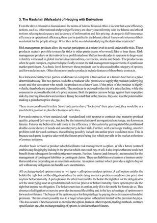 3. The Maslahah (Mafsadah) of Hedging with Derivatives
FromtheaboveexhaustivediscussiononthenormsofIslamicfinancialethicsitisclearthatsomeefficiency
notions,suchas,informationalandpricingefficiencyareclearlyinconformitywiththeIslamicandethical
notions relating to adequacy and accuracy of information and fair pricing. As regards full-insurance
efficiencyoroperationalefficiency,thesecanbejustifiedintheIslamicethicalframeworkintermsoftheir
maslahah for the people at large. What then is the maslahah underlying the derivative contracts?
Riskmanagementproductsallowthemarketparticipantsatamicro-leveltoavoidundesirablerisks.These
products make it possible to transfer risks to other participants who would like to bear them. Risk
management productsorderivativeshaveproliferatedoverthelasttwodecadesinresponsetolarge-scale
volatility witnessed in global markets in commodities, currencies, stocks and bonds. The products can
oftenbequitecomplex,engineeredspecificallytomeettheriskmanagementrequirementsofaparticular
market participant. At a basic level, however, these products can be discussed in the category of options
and forward contracts. Often the more complex products include features of these basic contracts.
In a forward contract two parties undertake to complete a transaction at a future date but at a price
determined today. The two parties could be a producer who promises to supply the product (underlying
asset) and the consumer who needs the product on a future date. If the price of the product is highly
volatile, then both are exposed to a risk. The producer is exposed to the risk of a price decline, while the
consumerisexposedtotheriskofapriceincrease.Boththepartiescannowhedgeagainsttheirrespective
risksbyenteringintoaforwardcontract.Itmaybenotedthatintheprocess,theyalsolosethepotentialfor
making a gain due to price change.
There is a second benefit to this. Since both parties have “locked-in” their price/cost, they would be in a
muchbetterpositiontoplantheirbusinessactivities.
Forward contracts, when standardized - standardized with respect to contract size, maturity product
quality, place of delivery etc., backed by the intermediation of an organized exchange, are known as
futures. Futures are believed to add more to the efficiency of the system by getting rid of the problem of
double-coincidence of needs and counterparty default risk. Further, with exchange trading, another
problem with forward contracts, that of being possibly locked into unfair price would not exist. This is
becauseeachpartyisapricetakerwiththefuturespricebeingthatwhichprevailsinthemarketatthetime
ofcontractinitiation.
Another basic derivative product which facilitates risk management is option. While a future contract
enableseasyhedgingbylockinginthepriceatwhichonecouldbuyorsell,italsoimpliesthatonecouldnot
benefit from subsequent favorable price movements. Further, futures (and forwards) are unsuited for the
managementofcontingentliabilitiesorcontingentclaims.Theseareliabilitiesorclaimsonabusinessentity
that could arise depending on an uncertain outcome. An option contract which provides a right to buy or
sellwithoutanyobligationcanhandlesuchuncertainties.
All exchange-traded options come in two types - call options and put options. A call option entitles the
holder the right but not the obligation to buy the underlying asset at a predetermined exercise price at or
anytimebeforematurity.Aputoptionontheotherhandentitlestheholdertherightbutnottheobligationto
selltheunderlyingassetatapredeterminedexercisepriceatorbeforematurity.Sinceoptionsprovidethe
rightbutimposenoobligation.Theholderexercisesitsoption,onlyifitisfavorableforhimtodoso.This
absence of obligation to exercise provides increased flexibility and is the key advantage of options over
forwardsorfutures.Thebuyeroftheoptionspaysforthisprivilegebypayingtheselleranon-refundable
premium.Themaximumpossiblelosstoabuyerofanoptionisthereforelimitedtothepremiumhepays.
Thislossoccursifhechoosesnottoexercisetheoption.Inmostotherrespects,tradingmethods,contract
specificationetc.,theexchangetradingofoptionsissimilartothatoffutures.
 