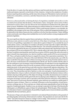 From the above it is quite clear that options and futures (and forwards) do provide certain benefits to
market participants exposed to certain kinds of risky situations. And given the complexity of modern
business requiring advance planning, and the many risks arising out of fluctuations in prices and rates in
markets for commodities, currencies, and other financial assets, the maslahah seems to be real and
substantial.
However, as discussed earlier, in forming the basis of a legislation, maslahah such as above is to be
accorded a lower priority than the Quran, or the Sunnah, or Ijma. Among the various norms of ethics
mentioned in section 2 above, the ones that are the most important are freedom from riba, gharar and
qimarormaysir.Prohibitionofriba,ghararandqimararecentraltoIslamiclawofcontractsinviewofthe
strong Quranic condemnation of these elements. While a small amount of gharar is even tolerable, the
prohibitionisthestrongestontheissueofribaandqimar.Iftheso-calledriskmanagementproductsareto
beadmissibleintheIslamicframework,theywouldhavetobefreefromtheseelements.Clearly,fulfilling
certainsocialneedsorprovidingcertainmaslahahdoesnot,byitselfconstituteastrongenoughgroundfor
permissivelegislation.
The most significant objection against futures and options is that these are invariably settled in price
differences only and never result in actual delivery of the object of exchange. How does one use
derivatives for gambling,orspeculationofavarietyakintoagameofchance?Letusconsiderthecaseof
simpleoptions,suchas,acalloption.ForexampleacalloptiononstockXprovidesarighttoindividualA
topurchasethestockatapriceof$50threemonthsfromnow.Thecallitselfispurchasedatapriceofsay
$5.IfasperhisexpectationsthepriceofXincreasesto$60onthematuritydate,thenthebuyerofthecall
has a net gain of $5 (on an investment of $5). This is what the seller or the writer of the call would lose. If
the buyer would have purchased the stock itself (say at a price of $50) in stead of the call on the stock in
order to benefit from expected price rise, then he would have made a profit of $10 on an investment of
$50. Thus a call option enables the buyer to magnify his returns if his expectations materialize. Now
contrary to his expectations, if the price of the stock falls below $50 on the maturity date, say to $40, the
buyer would allow the option to expire without exercising it since he can buy from the market at a lower
price.Hislosseswouldamountto$5orhundredpercentwiththecall.This$5wouldbewhatthesellerof
thecallwouldgainonzeroinvestment.ItmaybenotedthatlossesforindividualAarealsomagnifiedwith
options. (losses would have been $10 on the investment of $50 or twenty percent with purchase of the
underlying stock). In the game the buyer and seller must have diametrically opposite expectations. The
possibilityofriskandreturnsaremagnified,thegainsofthebuyerbeingequaltothelossesofthesellerand
vice versa. Thus, the purchase and sale of options is a risky zero-sum game. It can be demonstrated in a
similarfashionhowabuyerorsellerinaforwardorfuturecanspeculateonthedirectionofpriceswithno
intentionofgivingortakingdeliveryoftheobjectofexchange.Invariably,thetransactionsarereversedon
or before the date of maturity and the game boils down to playing in price differences. The possibility of
such gains encourages economic units to speculate on the future direction of the price of the underlying
asset. Since prices of such assets fluctuate randomly, gains and losses are random too and the game is
reduced to a game of chance. There is a vast body of literature on the forecastability of stock prices,
currency exchange rates etc. Prices and rates are volatile and remain unpredictable at least for the large
majority of market participants. Needless to say, any attempt to speculate in the hope of the theoretically
infinitegainsis,inalllikelihood,agameofchanceforsuchparticipants.Whilethegains,iftheymaterialize,
areinthenatureofmaisirorunearnedgains,thepossibilityofequallymassivelossesdoindicateapossibility
of default by the loser and hence, gharar.
The presence of large scale speculation is tolerated in conventional financial markets on the grounds of
providing liquidity and ensuring vibrant and active markets. The speculators are seen to provide for the
“other” end of the transaction whenever a hedger wants to hedge. Their presence is seen to improve
operationalefficiencyofthemarketbybringingdowntransactioncosts.
 