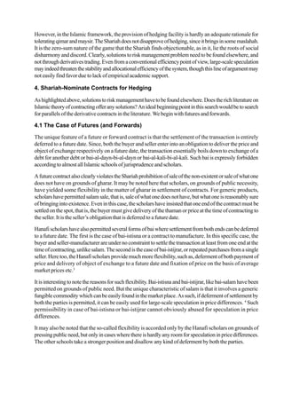However, in the Islamic framework, the provision of hedging facility is hardly an adequate rationale for
toleratingqimarandmaysir.TheShariahdoesnotdisapproveofhedging,sinceitbringsinsomemaslahah.
It is the zero-sum nature of the game that the Shariah finds objectionable, as in it, lie the roots of social
disharmonyanddiscord.Clearly,solutionstoriskmanagementproblemneedtobefoundelsewhere,and
notthroughderivativestrading.Evenfromaconventionalefficiencypointofview,large-scalespeculation
mayindeedthreatenthestabilityandallocationalefficiencyofthesystem,thoughthislineofargumentmay
not easily findfavorduetolackofempiricalacademic support.
4. Shariah-Nominate Contracts for Hedging
Ashighlightedabove,solutionstoriskmanagementhavetobefoundelsewhere.Doestherichliteratureon
Islamictheoryofcontractingofferanysolutions?Anidealbeginningpointinthissearchwouldbetosearch
for parallels ofthederivativecontractsinthe literature.Webeginwithfuturesandforwards.
4.1 The Case of Futures (and Forwards)
The unique feature of a future or forward contract is that the settlement of the transaction is entirely
deferred to a future date. Since, both the buyer and seller enter into an obligation to deliver the price and
object of exchange respectively on a future date, the transaction essentially boils down to exchange of a
debt for another debt or bai-al-dayn-bi-al-dayn or bai-al-kali-bi-al-kali. Such bai is expressly forbidden
accordingtoalmostallIslamicschoolsofjurisprudenceandscholars.
AfuturecontractalsoclearlyviolatestheShariahprohibitionofsaleofthenon-existentorsaleofwhatone
does not have on grounds of gharar. It may be noted here that scholars, on grounds of public necessity,
have yielded some flexibility in the matter of gharar in settlement of contracts. For generic products,
scholars havepermittedsalamsale,thatis,saleofwhatonedoesnothave,butwhatoneisreasonablysure
ofbringingintoexistence.Eveninthiscase,thescholarshaveinsistedthatoneendofthecontractmustbe
settledonthespot,thatis,thebuyermustgivedeliveryofthethamanorpriceatthetimeofcontractingto
the seller. It is the seller’s obligation that is deferred to a future date.
Hanafischolarshavealsopermittedseveralformsofbaiwheresettlementfrombothendscanbedeferred
to a future date. The first is the case of bai-istisna or a contract to manufacture. In this specific case, the
buyer and seller-manufacturer are under no constraint to settle the transaction at least from one end at the
timeofcontracting,unlikesalam.Thesecondisthecaseofbai-istijrar,orrepeatedpurchasesfromasingle
seller.Heretoo,theHanafischolarsprovidemuchmoreflexibility,suchas,defermentofbothpaymentof
price and delivery of object of exchange to a future date and fixation of price on the basis of average
market prices etc.3
Itisinterestingtonotethereasonsforsuchflexibility.Bai-istisnaandbai-istijrar,likebai-salamhavebeen
permitted on grounds of public need. But the unique characteristic of salam is that it involves a generic
fungiblecommoditywhichcanbeeasilyfoundinthemarketplace.Assuch,ifdefermentofsettlementby
both the parties is permitted, it can be easily used for large-scale speculation in price differences. 4
Such
permissibility in case of bai-istisna or bai-istijrar cannot obviously abused for speculation in price
differences.
It may also be noted that the so-called flexibility is accorded only by the Hanafi scholars on grounds of
pressingpublicneed,butonlyincaseswherethereishardlyanyroomforspeculationinpricedifferences.
The other schools take a stronger position and disallow any kind of deferment by both the parties.
 