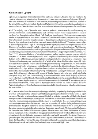 4.2 The Case of Options
Options, as independent financial contracts that are traded for a price, have no clear-cut parallel in the
classicalIslamictheoryofcontracting.Somecontemporaryscholars,suchas,AbuSulayman 5
,Kamali6
,
who have attempted an evaluation of such contracts, have used a generic term,al-ikhtiyarat, a variant of
thetermal-khiyar.whichnormallyistheclassicalfiqhconceptforvariouskindsofembeddedoptions,as
mentionedabove.Somekeyissuesinvolvedinanevaluationofconventionaloptionsarediscussedbelow.
4.2.1. The majority view of Shariah scholars is that an option is a promise to sell or purchase a thing at a
specific price within a stipulated time and such a promise cannot be the subject matter of a sale or
purchase.7
As the resolution of the Islamic Fiqh Academy, Jeddah asserts “Option contracts as currently
appliedintheworldfinancialmarketsareanewtypeofcontractswhichdonotcomeunderanyoneofthe
Shariah nominate contracts. Since the subject of the contract is neither a sum of money nor a utility or a
financialrightwhichmaybewaived,thecontractisnotpermissibleinShariah.”8
Oneofthecountervalues
in the trading of options is a right or a privilege granted to a party in contrast to a tangible object or maal.
The scope of maal also generally includes intangibles, such as, service, and usufruct. As Abu Sulayman
observes“thesubjectmatterofoptionisaright(haqq)anda rightpure andsimple (al-haqqal-mujarrad)
isneitheratangiblecommoditynorusufruct;itcannotthereforebeapropersubjectmatterofcontract.”9
El
Gari (1993) who argued in favor of introducing options trading on other grounds, concurs with this
viewpoint. Ashewrites“thesaidrightdoesnothaveatangibleormaterialquality,butisindeedintangible
that may not be sold or bought, considering that it is not a property. It is only similar to a preemptive right
(shofaah, right of custody and guardianship) all of which, while allowed inShariah are intangible rights
that are not allowed to be sold or relinquished against monetary compensation.10
A few scholars
however, would prefer to include any kind of benefit or manfaa in the definition of maal. Since options
involve a benefit (a right without obligation) for the purchaser, trading of such benefit is observed to be
permissible.TheIslamicInvestmentStudyGroupoftheSecuritiesExchangeCommission,Malaysiainits
reportfindscallwarrantstobeacceptablebecauseit“hasthecharacteristicsofanassetwhichsatisfiesthe
concept of “haqq mali” and “haqq tamalluq” which is transferable based on the majority of fuqahas
views other than madhhab Hanafi. Therefore this right can be classified as an asset and can therefore be
traded.ThefamousfuqahacanalsoacceptthisrightasanassetonthebasisthatCWissomethingyoucan
possess and benefit from.”11
The views of the modern Shiite scholars too seems to uphold this view.
AccordingtoafatwaofAyatollahSeestani,onecantransferhisrightstoanyone,eitherbygettingmoney
for it, or for free. 12
4.2.2.Somescholarshavealsoattemptedtojustifypermissibilitytooptionsbydrawingaparallelwithbai
al-urbun. Urbun refers to a sale in which the buyer deposits earnest money with the seller as a part
payment of the price in advance but agrees that if he fails to ratify the contract he will forfeit the deposit
moneywhichthesellercankeep.Acalloptionissimilartobaial-urbuninthesensethatthesellerdoesnot
return the premium or advance payment to the buyer in case the latter does not exercise the purchase
option and does not confirm the contract. However, in case of a call option, the buyer loses the option
premium even if the option is exercised and the contract is confirmed. In case of bai al-urbun, however,
theoptionpremiumisadjustedinsalepricewhenthecontractisconfirmed.Alltheschoolsoffiqhexcept
the Hanbali school find bai al-urbun unacceptable. These scholars have found the retention of earnest
money or premium by the seller akin to misappropriation of the property of others.These scholars have
primarily relied on the following simple and straightforward hadith narrated by Ibn Abbas “the prophet
(peace be upon him) prohibited the sale of urbun” reported in Imam Malik’sMuwatta.The followers of
ImamIbnHanbalhowever,findthiskindoftransactionIslamicallypermissible.ImamHanbalconsidered
this hadith to be weak and validated urbun based on the practice of Caliph Umar.
 