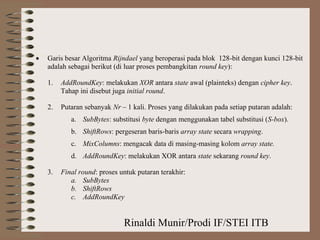 Rinaldi Munir/Prodi IF/STEI ITB
• Garis besar Algoritma Rijndael yang beroperasi pada blok 128-bit dengan kunci 128-bit
adalah sebagai berikut (di luar proses pembangkitan round key):
1. AddRoundKey: melakukan XOR antara state awal (plainteks) dengan cipher key.
Tahap ini disebut juga initial round.
2. Putaran sebanyak Nr – 1 kali. Proses yang dilakukan pada setiap putaran adalah:
a. SubBytes: substitusi byte dengan menggunakan tabel substitusi (S-box).
b. ShiftRows: pergeseran baris-baris array state secara wrapping.
c. MixColumns: mengacak data di masing-masing kolom array state.
d. AddRoundKey: melakukan XOR antara state sekarang round key.
3. Final round: proses untuk putaran terakhir:
a. SubBytes
b. ShiftRows
c. AddRoundKey
 