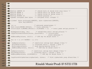 Rinaldi Munir/Prodi IF/STEI ITB
#define LENGTH 16 /* Jumlah byte di dalam blok atau kunci */
#define NROWS 4 /* Jumlah baris di dalam state */
#define NCOLS 4 /* Jumlah kolom di dalam state */
#define ROUNDS 10 /* Jumlah putaran */
typedef unsigned char byte; /* unsigned 8-bit integer */
rijndael (byte plaintext[LENGTH], byte ciphertext[LENGTH],
byte key[LENGTH])
{
int r; /* pencacah pengulangan */
byte state[NROWS][NCOLS]; /* state sekarang */
struct{byte k[NROWS][NCOLS];} rk[ROUNDS + 1]; /* kunci pada setiap putaran */
KeyExpansion(key, rk); /* bangkitkan kunci setiap putaran */
CopyPlaintextToState(state, plaintext); /* inisialisasi
state sekarang */
AddRoundKey(state, rk[0]); /* XOR key ke dalam state */
for (r = 1; r<= ROUNDS - 1; r++)
{
SubBytes(state); /* substitusi setiap byte dengan S-box */
ShiftRows(state); /* rotasikan baris i sejauh i byte */
MixColumns(state); /* acak masing-masing kolom */
AddRoundKey(state, rk[r]); /* XOR key ke dalam state */
}
SubBytes(state); /* substitusi setiap byte dengan S-box */
ShiftRows(state); /* rotasikan baris i sejauh i byte */
AddRoundKey(state, rk[ROUNDS]); /* XOR key ke dalam state */
CopyStateToCiphertext(ciphertext, state); /* blok cipherteks yang dihasilkan */
}
 