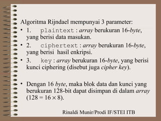 Rinaldi Munir/Prodi IF/STEI ITB
Algoritma Rijndael mempunyai 3 parameter:
• 1. plaintext : array berukuran 16-byte,
yang berisi data masukan.
• 2. ciphertext : array berukuran 16-byte,
yang berisi hasil enkripsi.
• 3. key : array berukuran 16-byte, yang berisi
kunci ciphering (disebut juga cipher key).
• Dengan 16 byte, maka blok data dan kunci yang
berukuran 128-bit dapat disimpan di dalam array
(128 = 16 × 8).
 