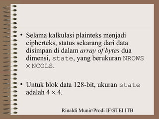 Rinaldi Munir/Prodi IF/STEI ITB
• Selama kalkulasi plainteks menjadi
cipherteks, status sekarang dari data
disimpan di dalam array of bytes dua
dimensi, state, yang berukuran NROWS
× NCOLS.
• Untuk blok data 128-bit, ukuran state
adalah 4 × 4.
 