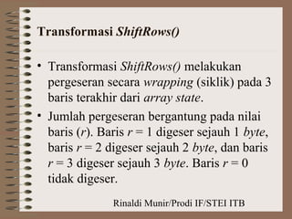 Rinaldi Munir/Prodi IF/STEI ITB
Transformasi ShiftRows()
• Transformasi ShiftRows() melakukan
pergeseran secara wrapping (siklik) pada 3
baris terakhir dari array state.
• Jumlah pergeseran bergantung pada nilai
baris (r). Baris r = 1 digeser sejauh 1 byte,
baris r = 2 digeser sejauh 2 byte, dan baris
r = 3 digeser sejauh 3 byte. Baris r = 0
tidak digeser.
 