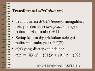 Rinaldi Munir/Prodi IF/STEI ITB
Transformasi MixColumns()
• Transformasi MixColumns() mengalikan
setiap kolom dari array state dengan
polinom a(x) mod (x4
+ 1).
• Setiap kolom diperlakukan sebagai
polinom 4-suku pada GF(28
).
• a(x) yang ditetapkan adalah:
a(x) = {03}x3
+ {01}x2
+ {01}x + {02}
 