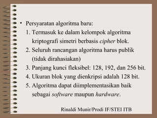 Rinaldi Munir/Prodi IF/STEI ITB
• Persyaratan algoritma baru:
1. Termasuk ke dalam kelompok algoritma
kriptografi simetri berbasis cipher blok.
2. Seluruh rancangan algoritma harus publik
(tidak dirahasiakan)
3. Panjang kunci fleksibel: 128, 192, dan 256 bit.
4. Ukuran blok yang dienkripsi adalah 128 bit.
5. Algoritma dapat diimplementasikan baik
sebagai software maupun hardware.
 