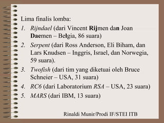 Rinaldi Munir/Prodi IF/STEI ITB
Lima finalis lomba:
1. Rijndael (dari Vincent Rijmen dan Joan
Daemen – Belgia, 86 suara)
2. Serpent (dari Ross Anderson, Eli Biham, dan
Lars Knudsen – Inggris, Israel, dan Norwegia,
59 suara).
3. Twofish (dari tim yang diketuai oleh Bruce
Schneier – USA, 31 suara)
4. RC6 (dari Laboratorium RSA – USA, 23 suara)
5. MARS (dari IBM, 13 suara)
 