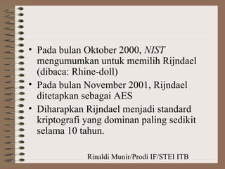 Rinaldi Munir/Prodi IF/STEI ITB
• Pada bulan Oktober 2000, NIST
mengumumkan untuk memilih Rijndael
(dibaca: Rhine-doll)
• Pada bulan November 2001, Rijndael
ditetapkan sebagai AES
• Diharapkan Rijndael menjadi standard
kriptografi yang dominan paling sedikit
selama 10 tahun.
 