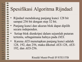 Rinaldi Munir/Prodi IF/STEI ITB
Spesifikasi Algoritma Rijndael
• Rijndael mendukung panjang kunci 128 bit
sampai 256 bit dengan step 32 bit.
• Panjang kunci dan ukuran blok dapat dipilih
secara independen.
• Setiap blok dienkripsi dalam sejumlah putaran
tertentu, sebagaimana halnya pada DES.
• Karena AES menetapkan panjang kunci adalah
128, 192, dan 256, maka dikenal AES-128, AES-
192, dan AES-256.
 