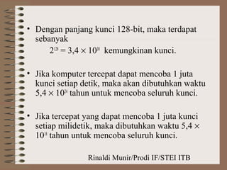 Rinaldi Munir/Prodi IF/STEI ITB
• Dengan panjang kunci 128-bit, maka terdapat
sebanyak
2128
= 3,4 × 1038
kemungkinan kunci.
• Jika komputer tercepat dapat mencoba 1 juta
kunci setiap detik, maka akan dibutuhkan waktu
5,4 × 1024
tahun untuk mencoba seluruh kunci.
• Jika tercepat yang dapat mencoba 1 juta kunci
setiap milidetik, maka dibutuhkan waktu 5,4 ×
1018
tahun untuk mencoba seluruh kunci.
 
