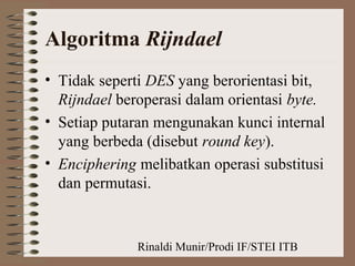 Rinaldi Munir/Prodi IF/STEI ITB
Algoritma Rijndael
• Tidak seperti DES yang berorientasi bit,
Rijndael beroperasi dalam orientasi byte.
• Setiap putaran mengunakan kunci internal
yang berbeda (disebut round key).
• Enciphering melibatkan operasi substitusi
dan permutasi.
 