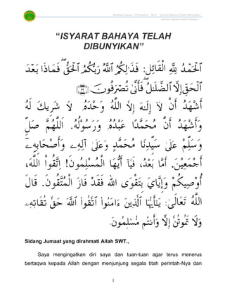 Khutbah Jumaat 19 Disember 2014: “Isyarat Bahaya Telah Dibunyikan”
Jabatan Agama Islam Selangor
1
“ISYARAT BAHAYA TELAH
DIBUNYIKAN”
:

‫ﹾ‬‫ﻥ‬‫ﹶ‬‫ﺃ‬ ‫ﺪ‬‫ﻬ‬‫ﺷ‬‫ﹶ‬‫ﺃ‬‫ﻩ‬‫ﺪ‬‫ﺣ‬‫ﻭ‬ ‫ﻪ‬‫ﱠ‬‫ﻠ‬‫ﺍﻟ‬‫ﻭ‬‫ﻪ‬‫ﹶ‬‫ﻟ‬ ‫ﻚ‬‫ﹺﻳ‬‫ﺮ‬‫ﺷ‬
‫ﻩ‬‫ﺪ‬‫ﺒ‬‫ﻋ‬ ‫ﺍ‬‫ﺪ‬‫ﻤ‬‫ﺤ‬‫ﻣ‬ ‫ﱠ‬‫ﻥ‬‫ﹶ‬‫ﺃ‬ ‫ﺪ‬‫ﻬ‬‫ﺷ‬‫ﹶ‬‫ﺃ‬‫ﻭ‬‫ﻭ‬‫ﻪ‬‫ﹸ‬‫ﻟ‬‫ﻮ‬‫ﺳ‬‫ﺭ‬‫ﻭ‬.ّ‫ﹺ‬‫ﻞ‬‫ﺻ‬ ‫ﻢ‬‫ﻬ‬‫ﱠ‬‫ﻠ‬‫ﹶﻟ‬‫ﺍ‬
‫ﻢ‬ّ‫ﻠ‬‫ﺳ‬‫ﻭ‬‫ﺪ‬‫ﻤ‬‫ﺤ‬‫ﻣ‬ ‫ﺎ‬‫ﻧ‬‫ﺪ‬ّ‫ﹺ‬‫ﻴ‬‫ﺳ‬‫ﻭ‬‫ﻪ‬‫ﻟ‬‫ﺁ‬‫ﹶ‬‫ﺃ‬‫ﻭ‬‫ﹺﻪ‬‫ﺑ‬‫ﺎ‬‫ﺤ‬‫ﺻ‬
‫ﻦ‬‫ﻴ‬‫ﻌ‬‫ﻤ‬‫ﺟ‬‫ﹶ‬‫ﺃ‬.‫ﺂ‬‫ﻴ‬‫ﹶ‬‫ﻓ‬ ،‫ﺪ‬‫ﻌ‬‫ﺑ‬ ‫ﺎ‬‫ﻣ‬‫ﹶ‬‫ﺃ‬‫ﺴ‬‫ﻤ‬‫ﹾ‬‫ﻟ‬‫ﺍ‬ ‫ﺎ‬‫ﻬ‬‫ﻳ‬‫ﹶ‬‫ﺃ‬‫ﹶ‬‫ﻥ‬‫ﻮ‬‫ﻤ‬‫ﻠ‬!،‫ﻪ‬‫ﱠ‬‫ﻠ‬‫ﺍﻟ‬ ‫ﹾ‬‫ﺍ‬‫ﹸﻮ‬‫ﻘ‬‫ﺗ‬‫ﺍ‬
‫ﹶ‬‫ﻥ‬‫ﹸﻮ‬‫ﻘ‬‫ﺘ‬‫ﻤ‬‫ﹾ‬‫ﻟ‬‫ﺍ‬ ‫ﺯ‬‫ﹶﺎ‬‫ﻓ‬ ‫ﺪ‬‫ﹶ‬‫ﻘ‬‫ﹶ‬‫ﻓ‬ ‫ﺍﷲ‬ ‫ﻯ‬‫ﻮ‬‫ﹾ‬‫ﻘ‬‫ﺘ‬‫ﹺ‬‫ﺑ‬ ‫ﻱ‬‫ﺎ‬‫ﻳ‬‫ﹺ‬‫ﺇ‬‫ﻭ‬ ‫ﻢ‬‫ﹸ‬‫ﻜ‬‫ﻴ‬‫ﺻ‬‫ﻭ‬‫ﹸ‬‫ﺃ‬.‫ﹶ‬‫ﻝ‬‫ﹶﺎ‬‫ﻗ‬
‫ﻪ‬‫ﱠ‬‫ﻠ‬‫ﺍﻟ‬:
.
Sidang Jumaat yang dirahmati Allah SWT.,
Saya mengingatkan diri saya dan tuan-tuan agar terus menerus
bertaqwa kepada Allah dengan menjunjung segala titah perintah-Nya dan
 