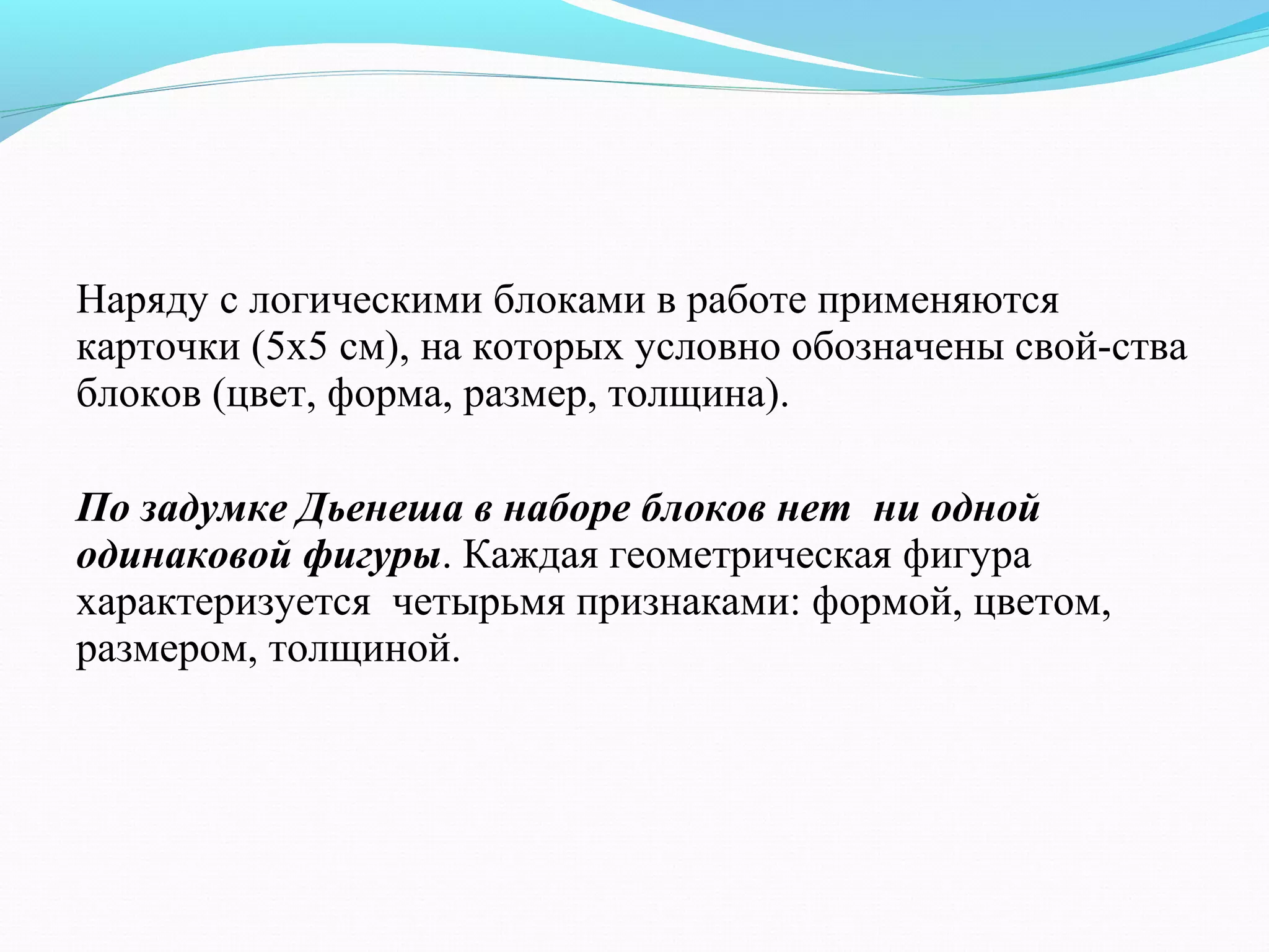 Наряду с логическими блоками в работе применяются
карточки (5х5 см), на которых условно обозначены свой­ства
блоков (цвет, форма, размер, толщина).
По задумке Дьенеша в наборе блоков нет ни одной
одинаковой фигуры. Каждая геометрическая фигура
характеризуется четырьмя признаками: формой, цветом,
размером, толщиной.
 
