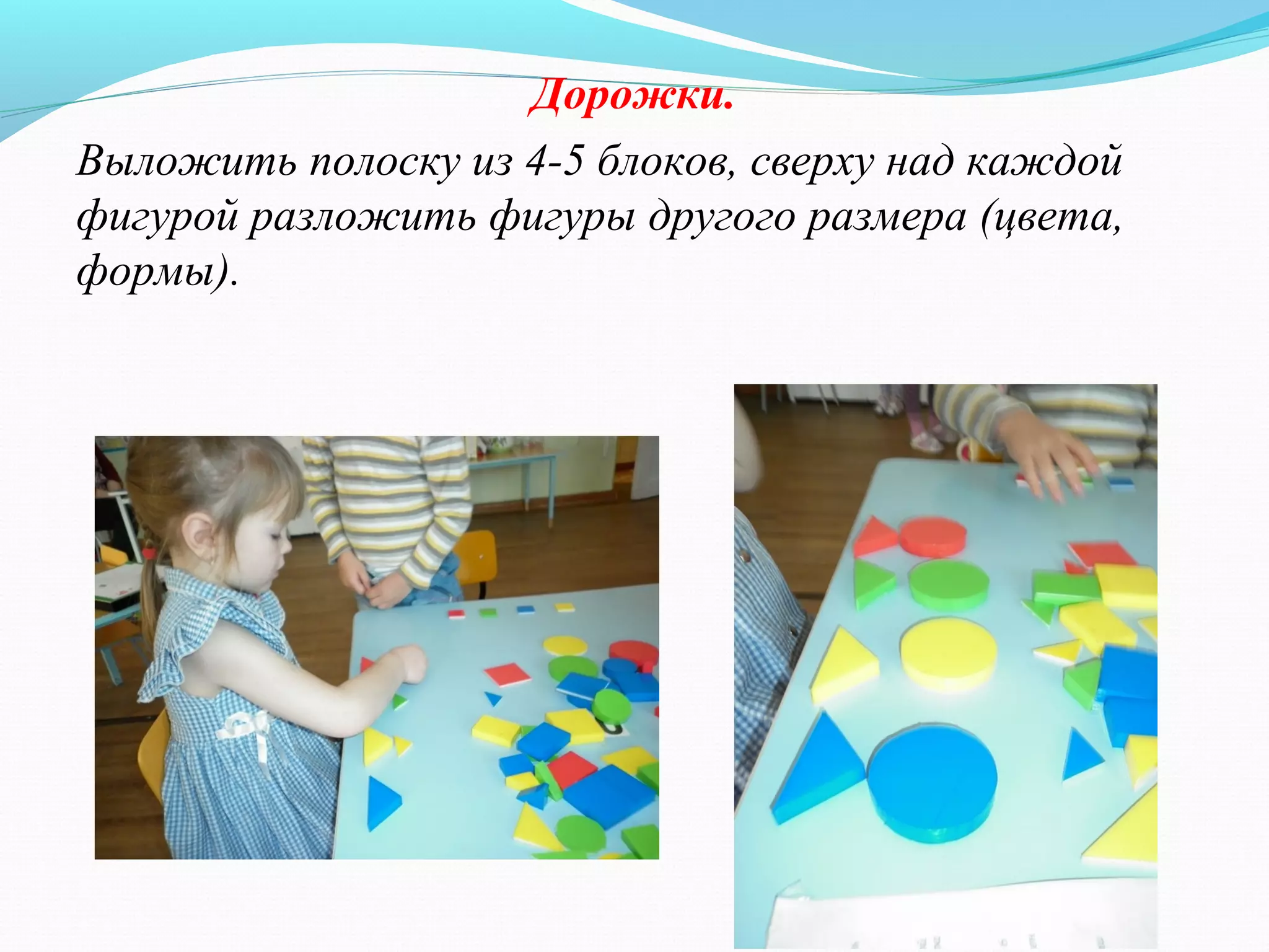 Дорожки.
Выложить полоску из 4-5 блоков, сверху над каждой
фигурой разложить фигуры другого размера (цвета,
формы).
 